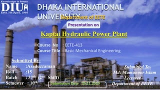DHAKA INTERNATIONAL
UNIVERSITYDepartment of EETE
Course No : EETE-413
Course Title : Basic Mechanical Engineering
Kaptai Hydraulic Power Plant
Presentation on
Submitted By-
Name :Asaduzzaman
Roll :15
Batch : 37th (2nd Shift)
Semester : 10th
Submitted To-
Md: Mamunoor Islam
Lecturer
Department of EETESubmission Date : 29.11.2019
 