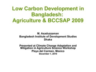 Low Carbon Development in Bangladesh:  Agriculture & BCCSAP 2009 M. Asaduzzaman Bangladesh Institute of Development Studies Dhaka Presented at Climate Change Adaptation and Mitigation in Agriculture Science Workshop Playa del Carmen, Mexico December 1, 2010 