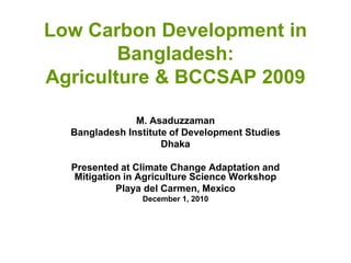 Low Carbon Development in
        Bangladesh:
Agriculture & BCCSAP 2009

               M. Asaduzzaman
  Bangladesh Institute of Development Studies
                     Dhaka

  Presented at Climate Change Adaptation and
   Mitigation in Agriculture Science Workshop
            Playa del Carmen, Mexico
                December 1, 2010
 