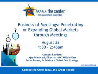 Business of Meetings: Penetrating or Expanding Global Markets through Meetings August 22 1:30 - 2:45pm Content Leaders: Ajay Bhojwani, Director – MCI Middle East Peter Turner, Sr Advisor – Global Dev Strategy  Connecting Great Ideas and Great People www.asaecenter.org 