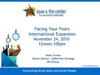 Facing Your Fears International Expansion November 24, 2010  12noon-100pm Peter Turner Senior Advisor – Global Dev Strategy MCI Group  Connecting Great Ideas and Great People www.asaecenter.org 