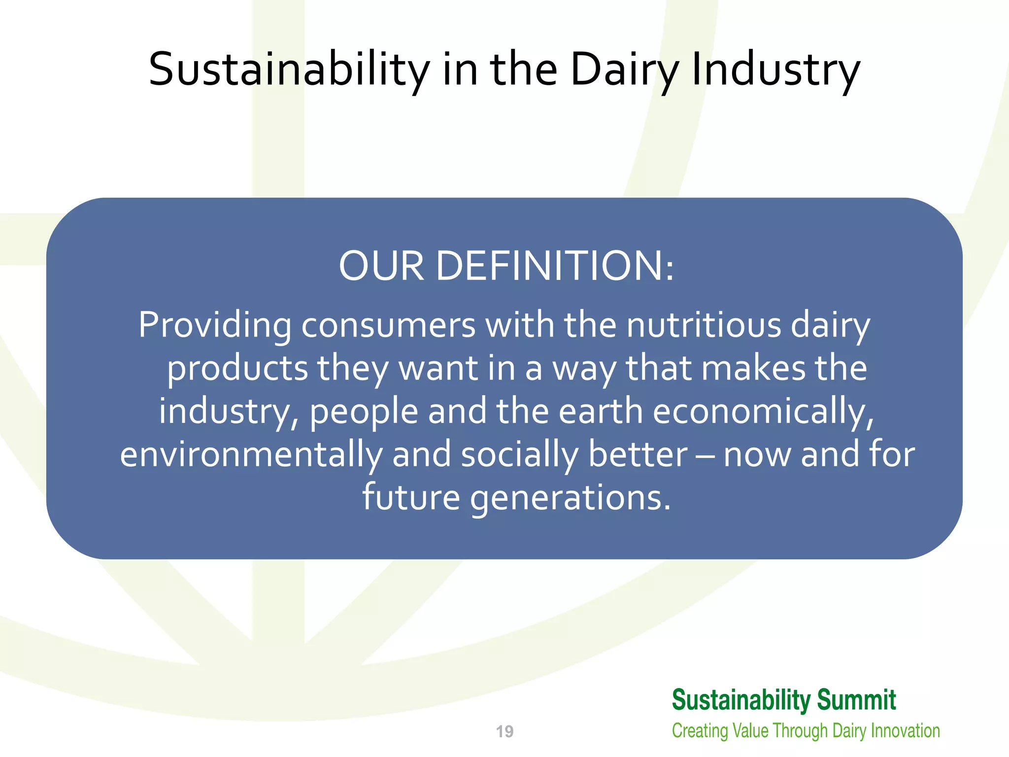 Sustainability in the Dairy Industry OUR DEFINITION: Providing consumers with the nutritious dairy products they want in a way that makes the industry, people and the earth economically, environmentally and socially better – now and for future generations. 