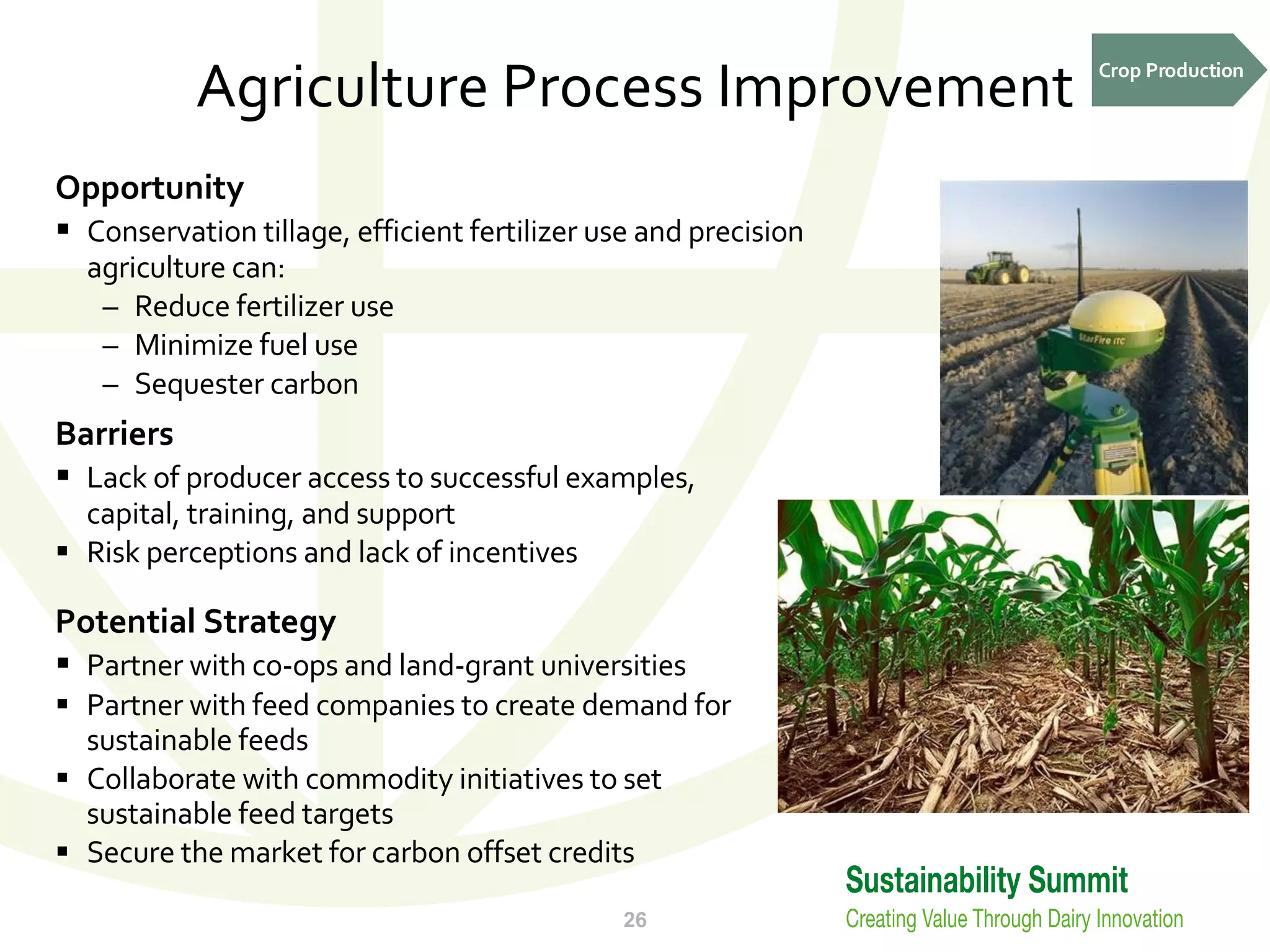Agriculture Process Improvement Opportunity Conservation tillage, efficient fertilizer use and precision agriculture can: Reduce fertilizer use Minimize fuel use Sequester carbon Barriers Lack of producer access to successful examples, capital, training, and support  Risk perceptions and lack of incentives Potential Strategy Partner with co-ops and land-grant universities Partner with feed companies to create demand for sustainable feeds Collaborate with commodity initiatives to set sustainable feed targets Secure the market for carbon offset credits Crop Production 