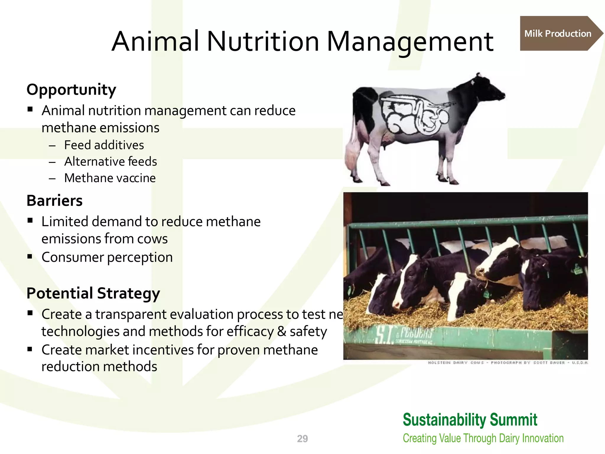 Animal Nutrition Management Opportunity Animal nutrition management can reduce  methane emissions Feed additives Alternative feeds Methane vaccine Barriers Limited demand to reduce methane emissions from cows Consumer perception Potential Strategy Create a transparent evaluation process to test new technologies and methods for efficacy & safety Create market incentives for proven methane reduction methods Milk Production 