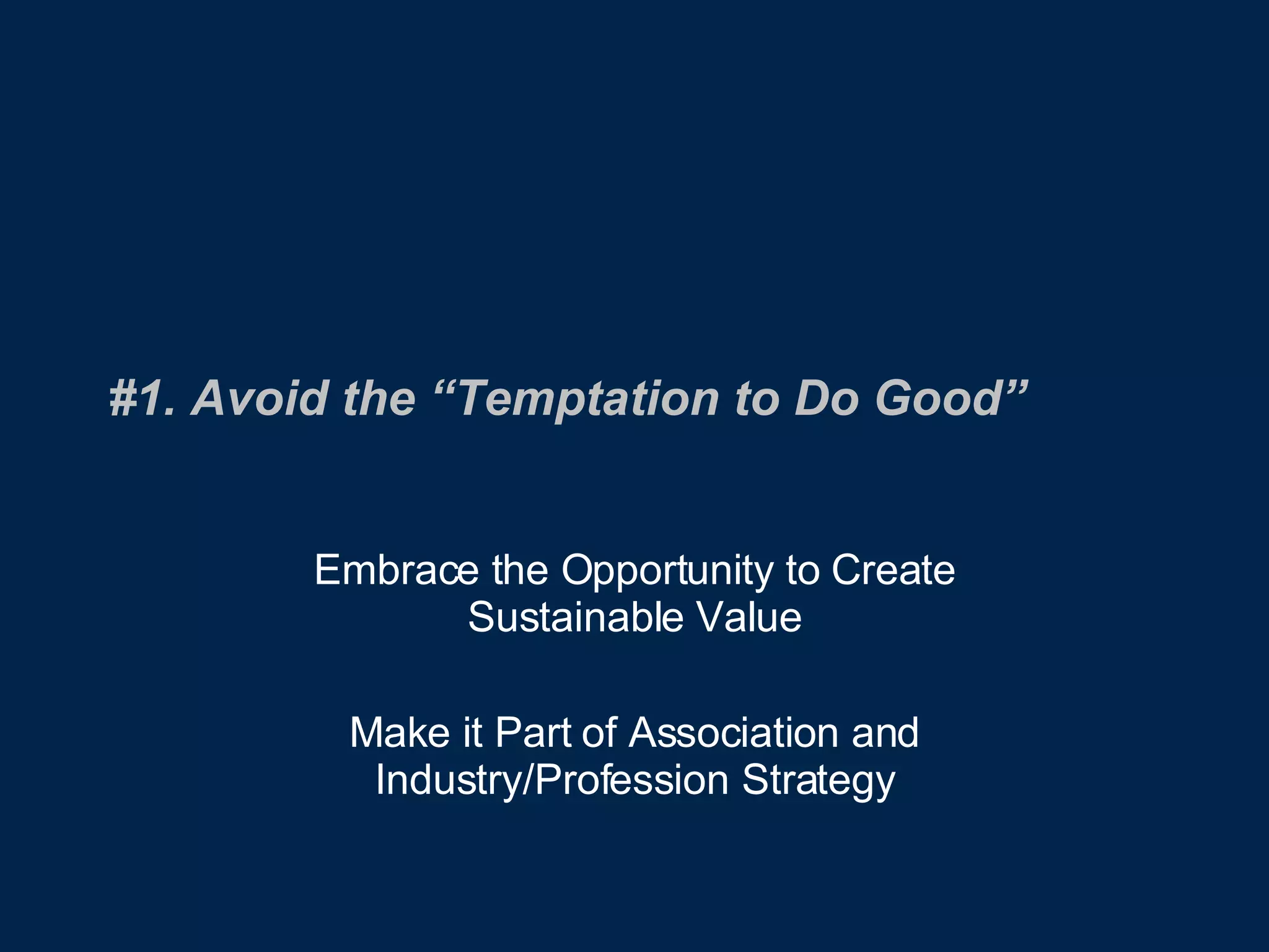 #1. Avoid the “Temptation to Do Good” Embrace the Opportunity to Create Sustainable Value Make it Part of Association and Industry/Profession Strategy 