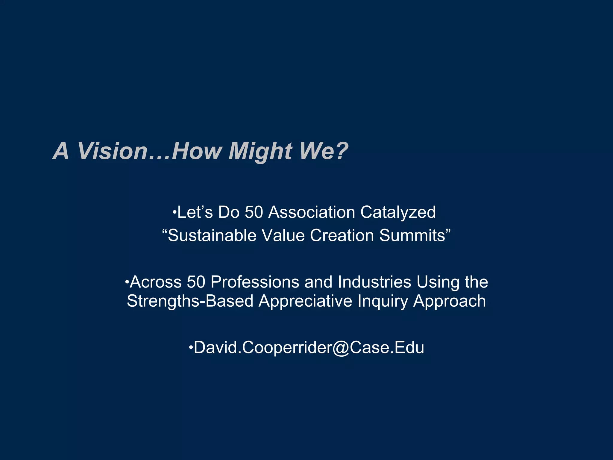 A Vision…How Might We? Let’s Do 50 Association Catalyzed  “ Sustainable Value Creation Summits” Across 50 Professions and Industries Using the Strengths-Based Appreciative Inquiry Approach [email_address] 