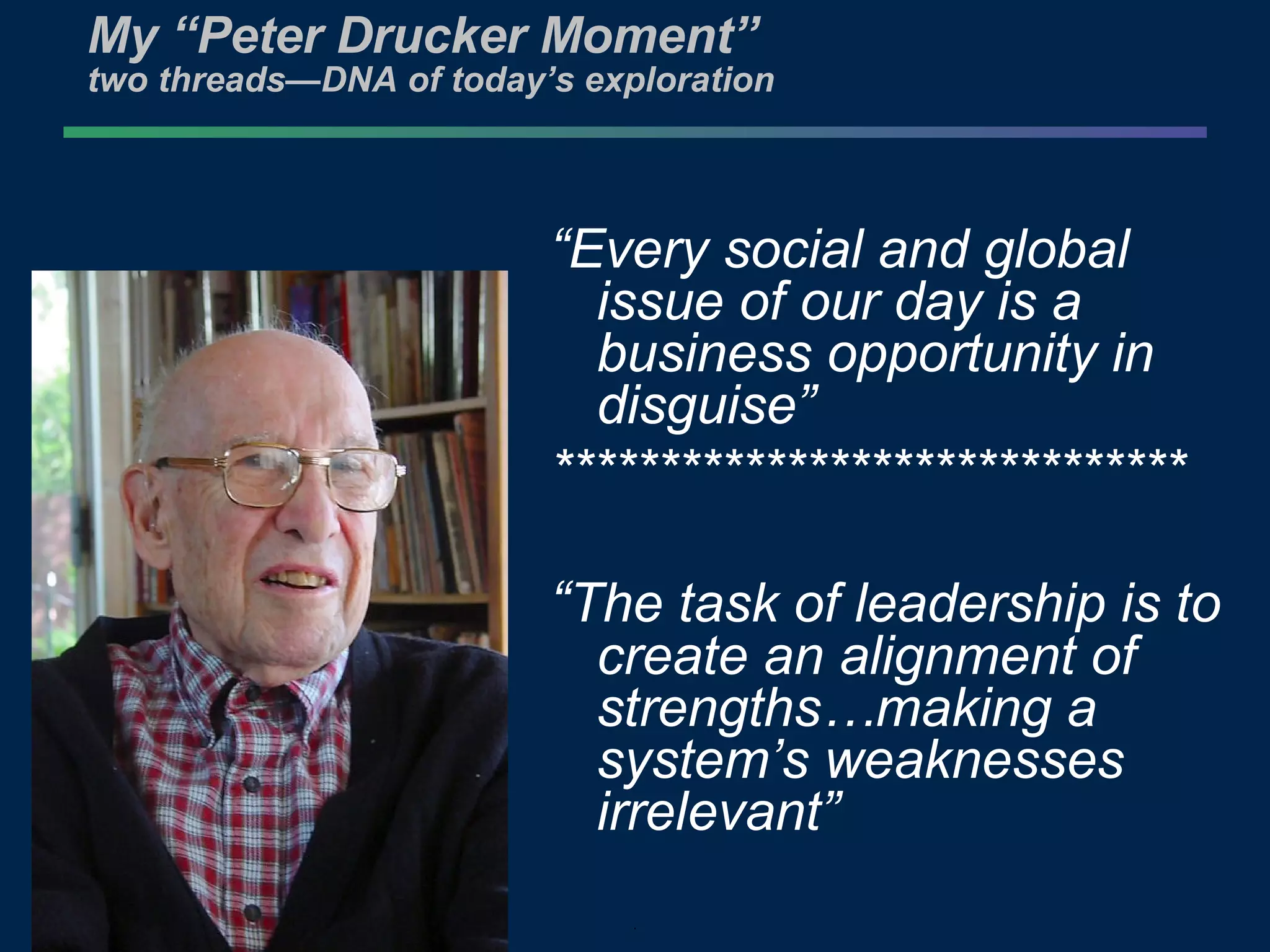 My “Peter Drucker Moment” two threads—DNA of today’s exploration  “ Every social and global issue of our day is a business opportunity in disguise” ****************************** “ The task of leadership is to create an alignment of strengths…making a system’s weaknesses irrelevant” 