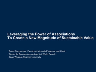 Leveraging the Power of Associations  To Create a New Magnitude of Sustainable Value   David Cooperrider, Fairmount Minerals Professor and Chair Center for Business as an Agent of World Benefit Case Western Reserve University 