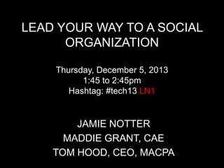 LEAD YOUR WAY TO A SOCIAL
ORGANIZATION
Thursday, December 5, 2013
1:45 to 2:45pm
Hashtag: #tech13 LN1

JAMIE NOTTER
MADDIE GRANT, CAE
TOM HOOD, CEO, MACPA

 