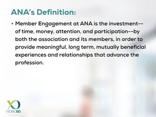 ANA’s Definition:
• Member Engagement at ANA is the investment--
of time, money, attention, and participation--by
both the association and its members, in order to
provide meaningful, long term, mutually beneficial
experiences and relationships that advance the
profession.
 