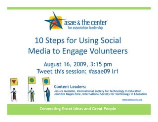 10 Steps for Using Social 
Media to Engage Volunteers
    August 16, 2009, 3:15 pm
  Tweet this session: #asae09 lr1

          Content Leaders:
          Jessica Medaille, International Society for Technology in Education
          Jennifer Ragan-Fore, International Society for Technology in Education
                                                             www.asaecenter.org 



   Connecting Great Ideas and Great People
 