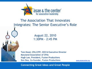 The Association That Innovates Integrates: The Senior Executive’s RoleAugust 22, 20101:30PM - 2:45 PM Tom Hood, CPA.CITP, CEO & Executive Director Maryland Association of CPAs Hugh Lee, President, Fusion Productions Don Dea, Co-founder, Fusion Productions www.asaecenter.org Connecting Great Ideas and Great People 