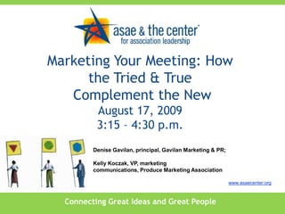 Marketing Your Meeting: How the Tried & True  Complement the NewAugust 17, 20093:15 – 4:30 p.m. Denise Gavilan, principal, Gavilan Marketing & PR;  Kelly Koczak, VP, marketing communications, Produce Marketing Association www.asaecenter.org Connecting Great Ideas and Great People 