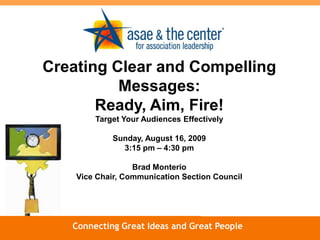 Creating Clear and Compelling Messages: Ready, Aim, Fire! Target Your Audiences Effectively Sunday, August 16, 2009 3:15 pm – 4:30 pm Brad Monterio Vice Chair, Communication Section Council www.asaecenter.org Connecting Great Ideas and Great People 