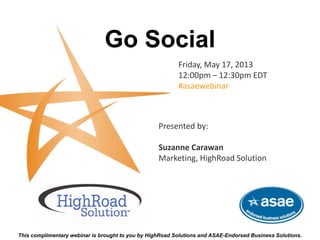 Go Social
Friday, May 17, 2013
12:00pm – 12:30pm EDT
#asaewebinar
This complimentary webinar is brought to you by HighRoad Solutions and ASAE-Endorsed Business Solutions.
Presented by:
Suzanne Carawan
Marketing, HighRoad Solution
 
