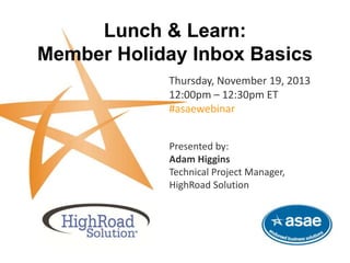 Lunch & Learn:
Member Holiday Inbox Basics
Thursday, November 19, 2013
12:00pm – 12:30pm ET
#asaewebinar
This complimentary webinar is brought to you by HighRoad Solution and ASAE-Endorsed Business Solutions.
Presented by:
Adam Higgins
Technical Project Manager,
HighRoad Solution
 