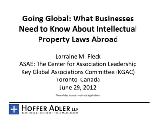 Going	
  Global:	
  What	
  Businesses	
  
Need	
  to	
  Know	
  About	
  Intellectual	
  
     Property	
  Laws	
  Abroad	
  	
  
                   Lorraine	
  M.	
  Fleck	
  
ASAE:	
  The	
  Center	
  for	
  Associa9on	
  Leadership	
  
 Key	
  Global	
  Associa9ons	
  CommiAee	
  (KGAC)	
  
                   Toronto,	
  Canada	
  
                     June	
  29,	
  2012	
  
                                                 	
  
                  These	
  slides	
  do	
  not	
  cons9tute	
  legal	
  advice.	
  
 