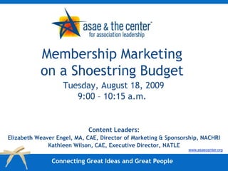 Membership Marketing on a Shoestring BudgetTuesday, August 18, 20099:00 – 10:15 a.m.,[object Object],Content Leaders:,[object Object],Elizabeth Weaver Engel, MA, CAE, Director of Marketing & Sponsorship, NACHRI,[object Object],Kathleen Wilson, CAE, Executive Director, NATLE,[object Object],www.asaecenter.org,[object Object],Connecting Great Ideas and Great People,[object Object]