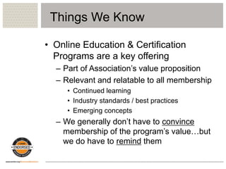 Things We Know
• Online Education & Certification
Programs are a key offering
– Part of Association’s value proposition
– Relevant and relatable to all membership
• Continued learning
• Industry standards / best practices
• Emerging concepts
– We generally don’t have to convince
membership of the program’s value…but
we do have to remind them
 