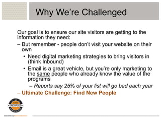 Why We’re Challenged
Our goal is to ensure our site visitors are getting to the
information they need:
– But remember - people don’t visit your website on their
own
• Need digital marketing strategies to bring visitors in
(think Inbound)
• Email is a great vehicle, but you’re only marketing to
the same people who already know the value of the
programs
– Reports say 25% of your list will go bad each year
– Ultimate Challenge: Find New People
 