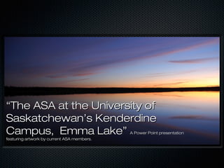 ““The ASA at the University ofThe ASA at the University of
Saskatchewan’s KenderdineSaskatchewan’s Kenderdine
Campus, Emma Lake”Campus, Emma Lake” A Power Point presentationA Power Point presentation
featuring artwork by current ASA members.featuring artwork by current ASA members.
 