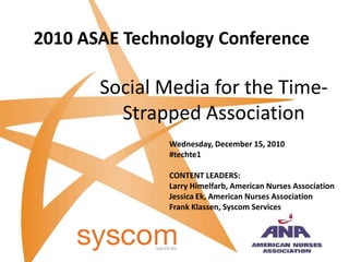 2010 ASAE Technology Conference Social Media for the Time-Strapped Association Wednesday, December 15, 2010 #techte1 CONTENT LEADERS: Larry Himelfarb, American Nurses Association Jessica Ek, American Nurses Association Frank Klassen, Syscom Services 