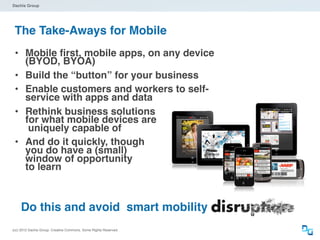 Dachis Group




 The Take-Aways for Mobile
 • Mobile ﬁrst, mobile apps, on any device
       (BYOD, BYOA)
 •     Build the “button” for your business
 •     Enable customers and workers to self-
       service with apps and data
 •     Rethink business solutions
       for what mobile devices are
        uniquely capable of
 •     And do it quickly, though
       you do have a (small)
       window of opportunity
       to learn



     Do this and avoid smart mobility
(cc) 2012 Dachis Group. Creative Commons. Some Rights Reserved.
 