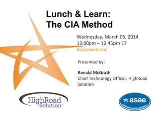 Lunch & Learn:
The CIA Method
Wednesday, March 05, 2014
12:00pm – 12:45pm ET
#asaewebinar
This complimentary webinar is brought to you by HighRoad Solution and ASAE-Endorsed Business Solutions.
Presented by:
Ronald McGrath
Chief Technology Officer, HighRoad
Solution
 