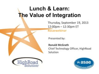 Lunch & Learn:
The Value of Integration
Thursday, September 19, 2013
12:00pm – 12:30pm ET
#asaewebinar
This complimentary webinar is brought to you by HighRoad Solution and ASAE-Endorsed Business Solutions.
Presented by:
Ronald McGrath
Chief Technology Officer, HighRoad
Solution
 