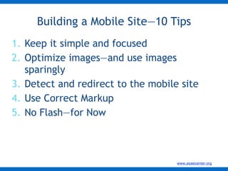 Keep it simple and focused Optimize images—and use images sparingly  Detect and redirect to the mobile site Use Correct Markup No Flash—for Now Building a Mobile Site—10 Tips 