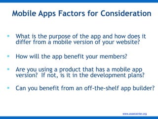 Mobile Apps Factors for Consideration  What is the purpose of the app and how does it differ from a mobile version of your website? How will the app benefit your members? Are you using a product that has a mobile app version?  If not, is it in the development plans? Can you benefit from an off-the-shelf app builder? 