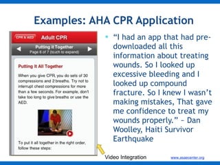 Examples: AHA CPR Application  “ I had an app that had pre-downloaded all this information about treating wounds. So I looked up excessive bleeding and I looked up compound fracture. So I knew I wasn’t making mistakes, That gave me confidence to treat my wounds properly.” ~ Dan Woolley, Haiti Survivor Earthquake  Video Integration 