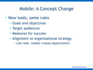 New tools, same rules Goals and objectives Target audiences Measures for success Alignment to organizational strategy Like web, mobile crosses departments Mobile: A Concept Change 