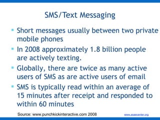 SMS/Text Messaging Short messages usually between two private mobile phones In 2008 approximately 1.8 billion people are actively texting. Globally, there are twice as many active users of SMS as are active users of email  SMS is typically read within an average of 15 minutes after receipt and responded to within 60 minutes  Source: www.punchkickinteractive.com 2008 