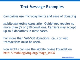 Text Message Examples Campaigns use micropayments and ease of donating Mobile Marketing Association Guidelines require no more than $5 or $10 donations. Carriers may accept up to 3 donations in most cases. For more than $20-$30 donations, calls or web transactions must be used. Non Profits can use the Mobile Giving Foundation http://mobilegiving.org/?page_id=37   