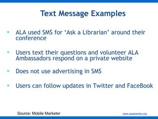 Text Message Examples ALA used SMS for ‘Ask a Librarian’ around their conference  Users text their questions and volunteer ALA Ambassadors respond on a private website Does not use advertising in SMS Users can follow updates in Twitter and FaceBook Source: Mobile Marketer 