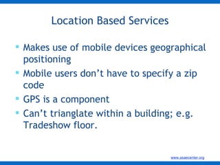 Location Based Services Makes use of mobile devices geographical positioning Mobile users don’t have to specify a zip code GPS is a component Can’t trianglate within a building; e.g.  Tradeshow floor.  