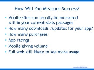 Mobile sites can usually be measured within your current stats packages How many downloads /updates for your app? How many purchases  App ratings Mobile giving volume Full web still likely to see more usage  How Will You Measure Success? 