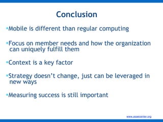 Conclusion Mobile is different than regular computing Focus on member needs and how the organization    can uniquely fulfill them Context is a key factor Strategy doesn’t change, just can be leveraged in    new ways Measuring success is still important 
