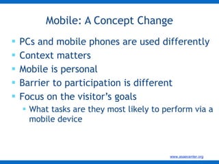 PCs and mobile phones are used differently Context matters  Mobile is personal Barrier to participation is different Focus on the visitor’s goals What tasks are they most likely to perform via a mobile device Mobile: A Concept Change 
