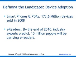 Defining the Landscape: Device Adoption Smart Phones & PDAs: 173.6 Million devices sold in 2008 eReaders:  By the end of 2010, industry experts predict, 10 million people will be carrying e-readers. Source: iSuppli 2008 and Washington Post 