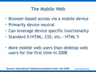 Browser-based access via a mobile device Primarily device neutral Can leverage device specific functionality Standard X/HTML, CSS, etc.—HTML 5 More mobile web users than desktop web users for the first time in 2008 The Mobile Web Source: International Telecommunications Union, Oct 2009 