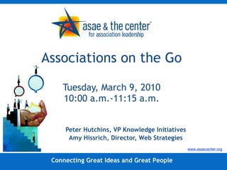Associations on the Go Tuesday, March 9, 2010 10:00 a.m.-11:15 a.m. Peter Hutchins, VP Knowledge Initiatives Amy Hissrich, Director, Web Strategies Connecting Great Ideas and Great People www.asaecenter.org 