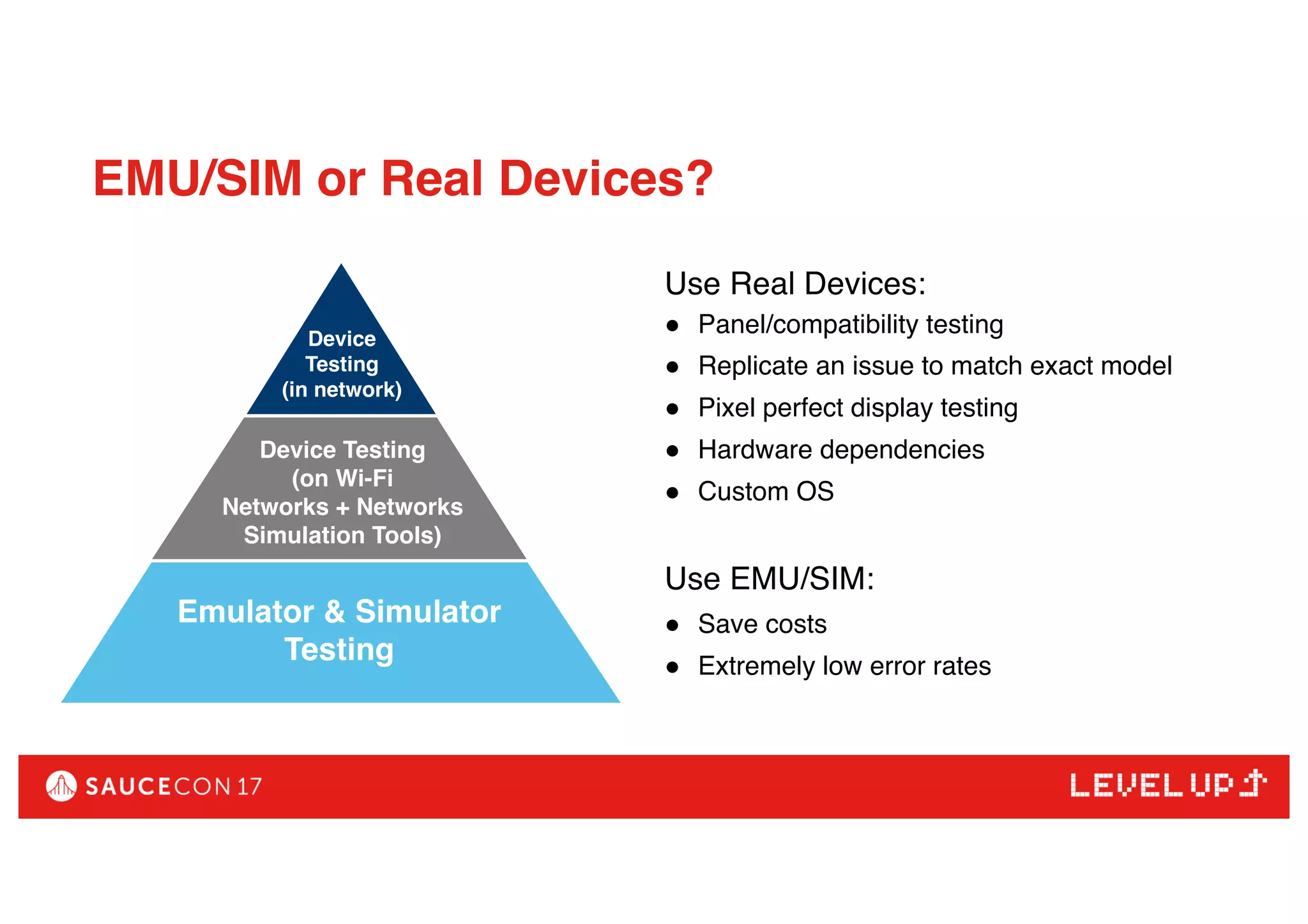 EMU/SIM or Real Devices?
Use Real Devices:
● Panel/compatibility testing
● Replicate an issue to match exact model
● Pixel perfect display testing
● Hardware dependencies
● Custom OS
Use EMU/SIM:
● Save costs
● Extremely low error rates
Device Testing (on Wi-Fi
Networks + Networks
Simulation Tools)
Device
Testing
(in network)
Device Testing
(on Wi-Fi
Networks + Networks
Simulation Tools)
Emulator & Simulator
Testing
 
