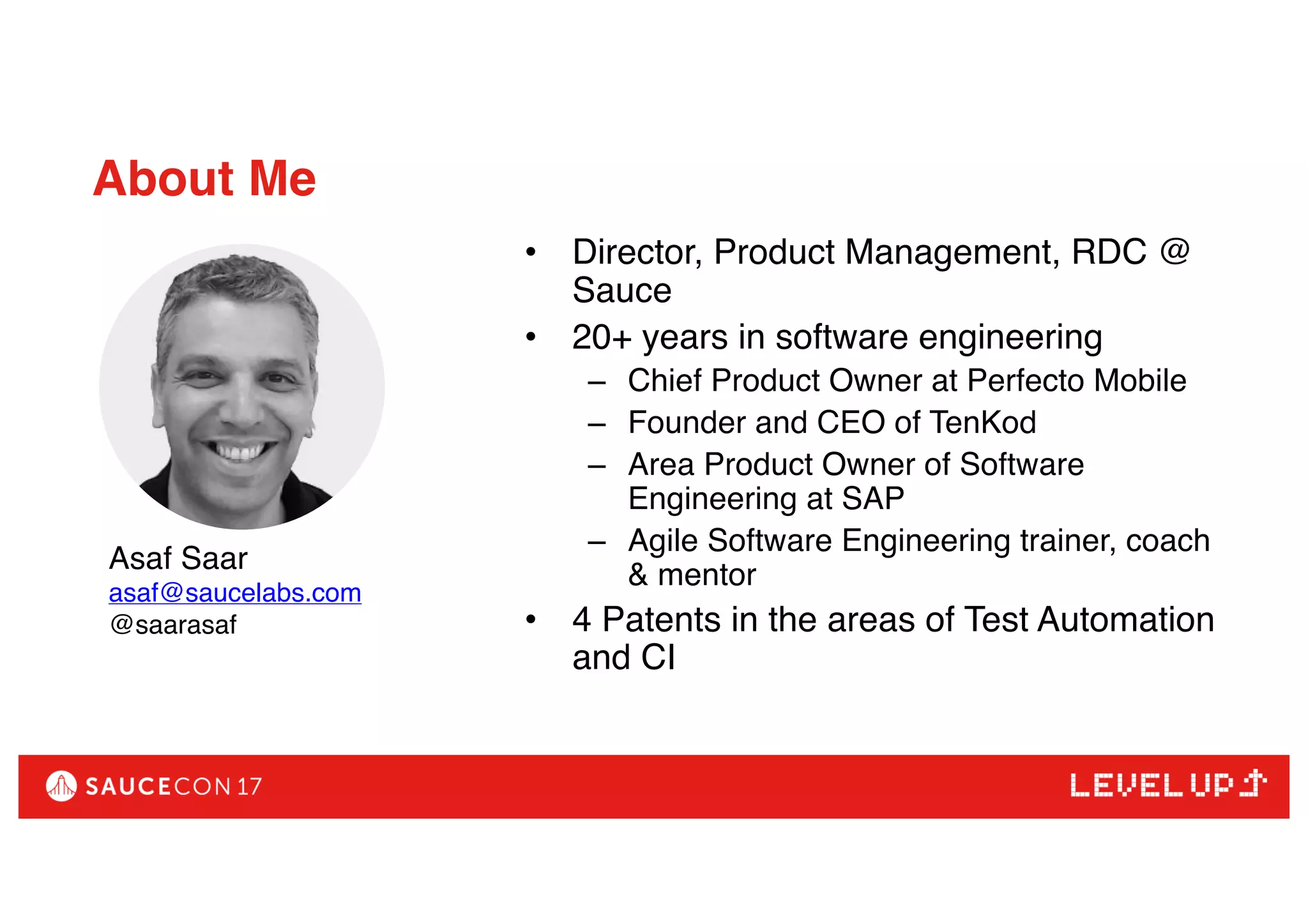 • Director, Product Management, RDC @
Sauce
• 20+ years in software engineering
– Chief Product Owner at Perfecto Mobile
– Founder and CEO of TenKod
– Area Product Owner of Software
Engineering at SAP
– Agile Software Engineering trainer, coach
& mentor
• 4 Patents in the areas of Test Automation
and CI
About Me
Asaf Saar
asaf@saucelabs.com
@saarasaf
 