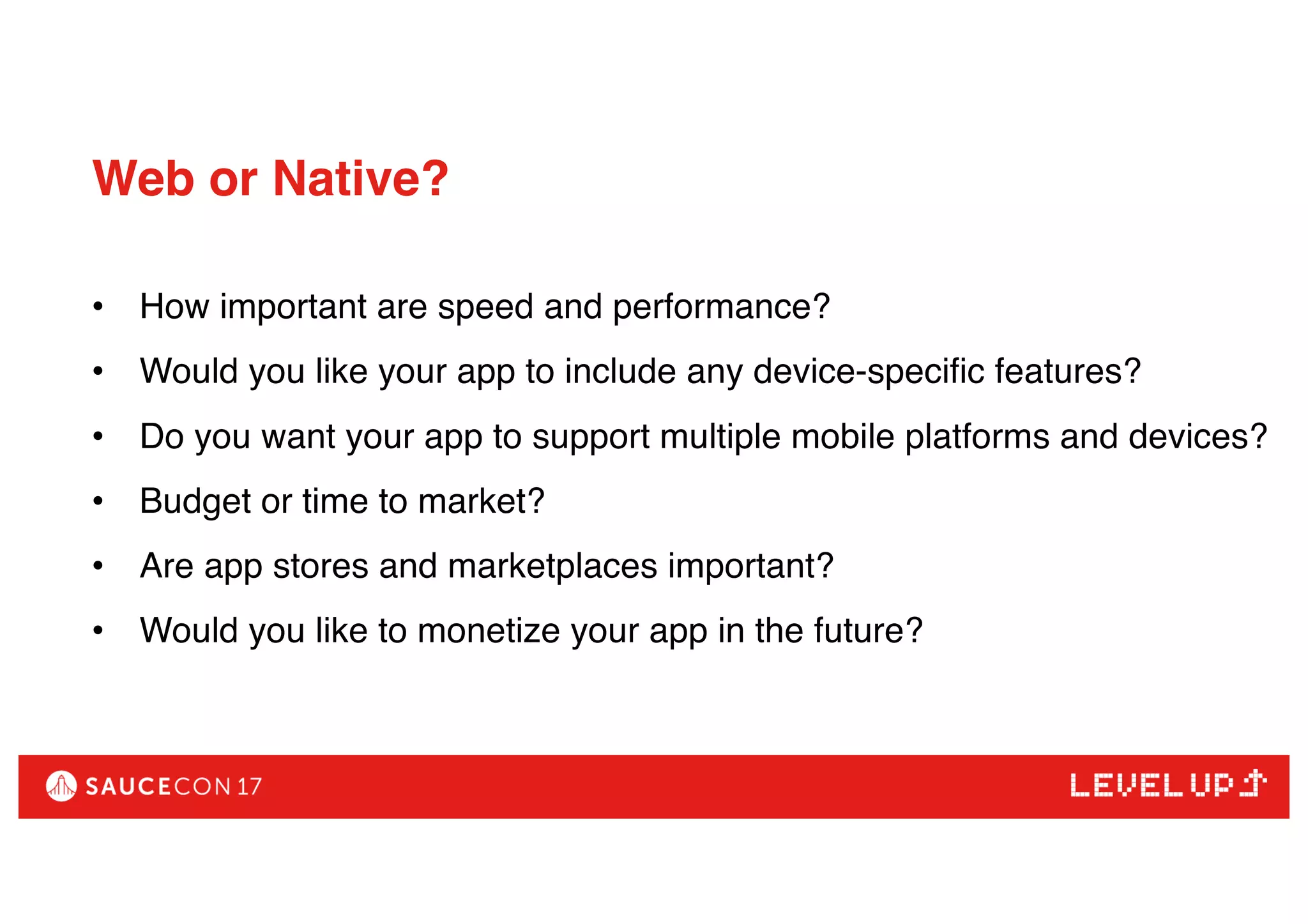 Web or Native?
• How important are speed and performance?
• Would you like your app to include any device-specific features?
• Do you want your app to support multiple mobile platforms and devices?
• Budget or time to market?
• Are app stores and marketplaces important?
• Would you like to monetize your app in the future?
 
