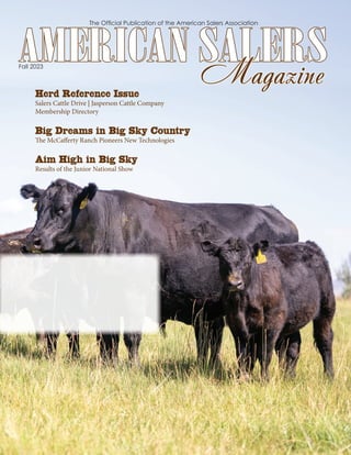 The Ofﬁcial Publication of the American Salers Association
Fall 2023
AMERICAN SALERS
AMERICAN SALERS
Magazine
Magazine
Herd Reference Issue
Salers Cattle Drive | Jasperson Cattle Company
Membership Directory
Big Dreams in Big Sky Country
The McCaﬀerty Ranch Pioneers New Technologies
Aim High in Big Sky
Results of the Junior National Show
 