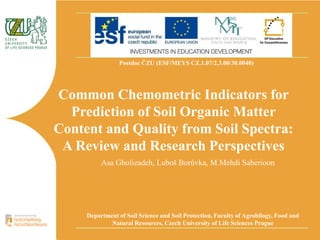 Postdoc ČZU (ESF/MEYS CZ.1.07/2.3.00/30.0040)
Common Chemometric Indicators for
Prediction of Soil Organic Matter
Content and Quality from Soil Spectra:
A Review and Research Perspectives
Department of Soil Science and Soil Protection, Faculty of Agrobilogy, Food and
Natural Resources, Czech University of Life Sciences Prague
Asa Gholizadeh, Luboš Borůvka, M.Mehdi Saberioon
 