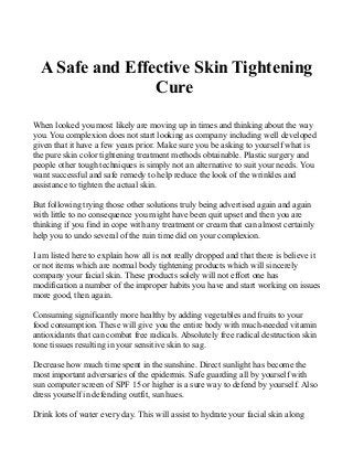 A Safe and Effective Skin Tightening
Cure
When looked you most likely are moving up in times and thinking about the way
you. You complexion does not start looking as company including well developed
given that it have a few years prior. Make sure you be asking to yourself what is
the pure skin color tightening treatment methods obtainable. Plastic surgery and
people other tough techniques is simply not an alternative to suit your needs. You
want successful and safe remedy to help reduce the look of the wrinkles and
assistance to tighten the actual skin.
But following trying those other solutions truly being advertised again and again
with little to no consequence you might have been quit upset and then you are
thinking if you find in cope with any treatment or cream that can almost certainly
help you to undo several of the ruin time did on your complexion.
I am listed here to explain how all is not really dropped and that there is believe it
or not items which are normal body tightening products which will sincerely
company your facial skin. These products solely will not effort one has
modification a number of the improper habits you have and start working on issues
more good, then again.
Consuming significantly more healthy by adding vegetables and fruits to your
food consumption. These will give you the entire body with much-needed vitamin
antioxidants that can combat free radicals. Absolutely free radical destruction skin
tone tissues resulting in your sensitive skin to sag.
Decrease how much time spent in the sunshine. Direct sunlight has become the
most important adversaries of the epidermis. Safe guarding all by yourself with
sun computer screen of SPF 15 or higher is a sure way to defend by yourself. Also
dress yourself in defending outfit, sun hues.
Drink lots of water every day. This will assist to hydrate your facial skin along
 