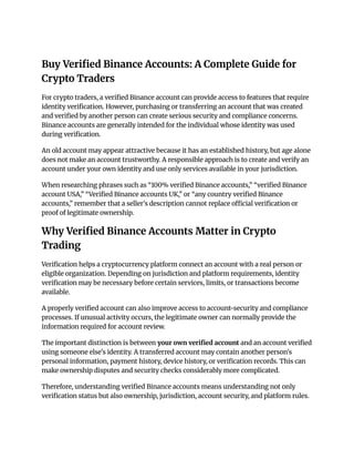Buy Verified Binance Accounts: A Complete Guide for
Crypto Traders
For crypto traders, a verified Binance account can provide access to features that require
identity verification. However, purchasing or transferring an account that was created
and verified by another person can create serious security and compliance concerns.
Binance accounts are generally intended for the individual whose identity was used
during verification.
An old account may appear attractive because it has an established history, but age alone
does not make an account trustworthy. A responsible approach is to create and verify an
account under your own identity and use only services available in your jurisdiction.
When researching phrases such as “100% verified Binance accounts,” “verified Binance
account USA,” “Verified Binance accounts UK,” or “any country verified Binance
accounts,” remember that a seller's description cannot replace official verification or
proof of legitimate ownership.
Why Verified Binance Accounts Matter in Crypto
Trading
Verification helps a cryptocurrency platform connect an account with a real person or
eligible organization. Depending on jurisdiction and platform requirements, identity
verification may be necessary before certain services, limits, or transactions become
available.
A properly verified account can also improve access to account-security and compliance
processes. If unusual activity occurs, the legitimate owner can normally provide the
information required for account review.
The important distinction is between your own verified account and an account verified
using someone else's identity. A transferred account may contain another person's
personal information, payment history, device history, or verification records. This can
make ownership disputes and security checks considerably more complicated.
Therefore, understanding verified Binance accounts means understanding not only
verification status but also ownership, jurisdiction, account security, and platform rules.
 